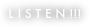 L I S T E N !!!